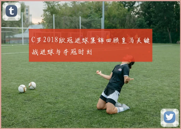 C罗2018欧冠进球集锦回顾皇马关键战进球与夺冠时刻