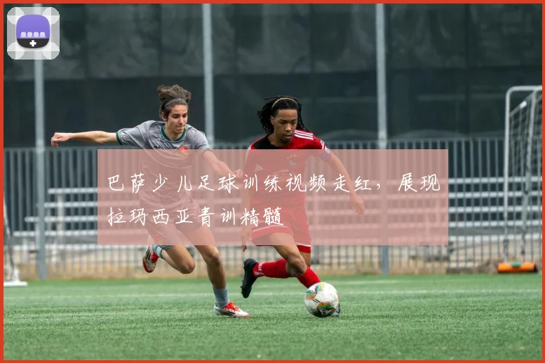 巴萨少儿足球训练视频走红，展现拉玛西亚青训精髓